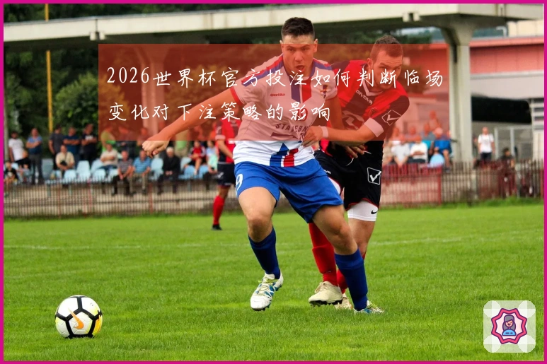 2026世界杯官方投注如何判断临场变化对下注策略的影响